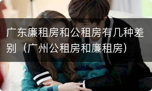 广东廉租房和公租房有几种差别（广州公租房和廉租房）