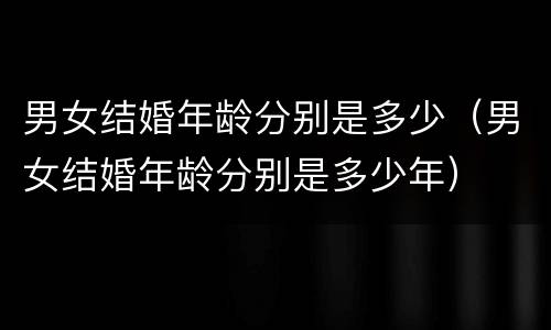 男女结婚年龄分别是多少（男女结婚年龄分别是多少年）