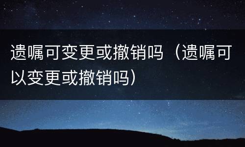 遗嘱可变更或撤销吗（遗嘱可以变更或撤销吗）