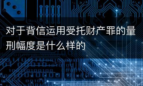 对于背信运用受托财产罪的量刑幅度是什么样的