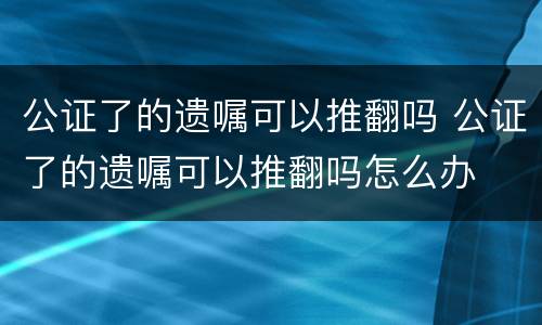 公证了的遗嘱可以推翻吗 公证了的遗嘱可以推翻吗怎么办