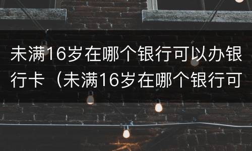 未满16岁在哪个银行可以办银行卡（未满16岁在哪个银行可以办银行卡呢）