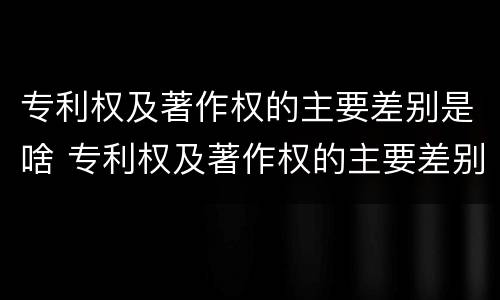 专利权及著作权的主要差别是啥 专利权及著作权的主要差别是啥内容