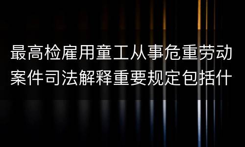 最高检雇用童工从事危重劳动案件司法解释重要规定包括什么