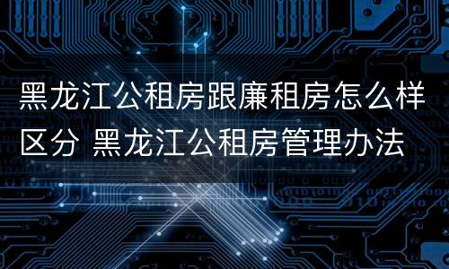 黑龙江公租房跟廉租房怎么样区分 黑龙江公租房管理办法