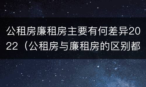 公租房廉租房主要有何差异2022（公租房与廉租房的区别都在此,别再搞错了!）