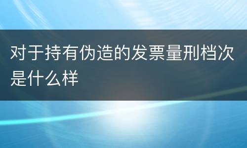 对于持有伪造的发票量刑档次是什么样