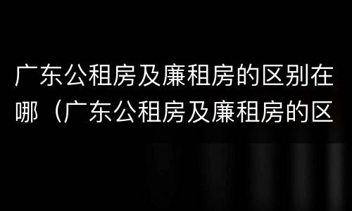 广东公租房及廉租房的区别在哪（广东公租房及廉租房的区别在哪儿）