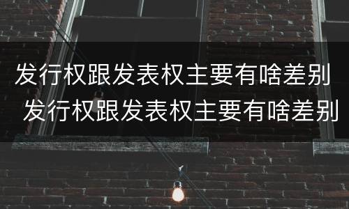 发行权跟发表权主要有啥差别 发行权跟发表权主要有啥差别呢