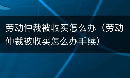 劳动仲裁被收买怎么办（劳动仲裁被收买怎么办手续）