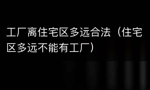 工厂离住宅区多远合法（住宅区多远不能有工厂）