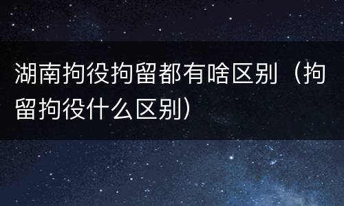 湖南拘役拘留都有啥区别（拘留拘役什么区别）