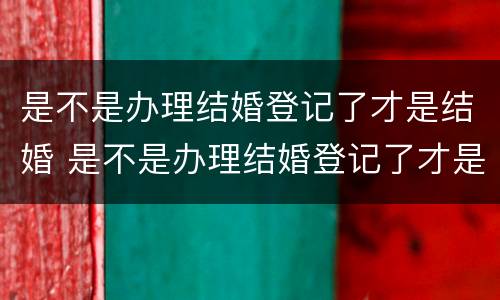是不是办理结婚登记了才是结婚 是不是办理结婚登记了才是结婚了
