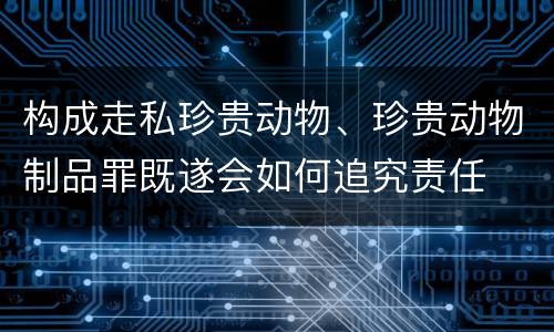 构成走私珍贵动物、珍贵动物制品罪既遂会如何追究责任