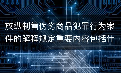 放纵制售伪劣商品犯罪行为案件的解释规定重要内容包括什么