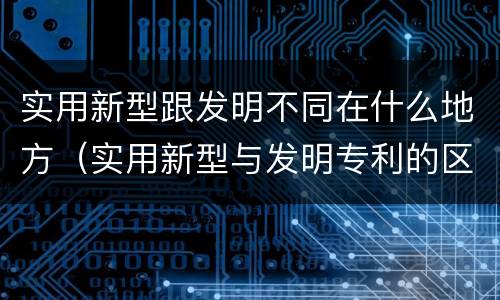 实用新型跟发明不同在什么地方（实用新型与发明专利的区别有哪些）