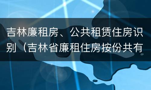 吉林廉租房、公共租赁住房识别（吉林省廉租住房按份共有产权实施管理办法）