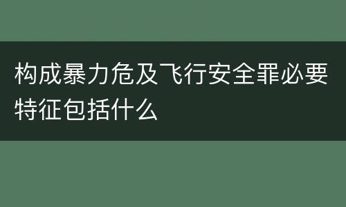 构成暴力危及飞行安全罪必要特征包括什么