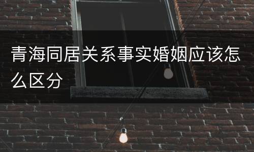青海同居关系事实婚姻应该怎么区分