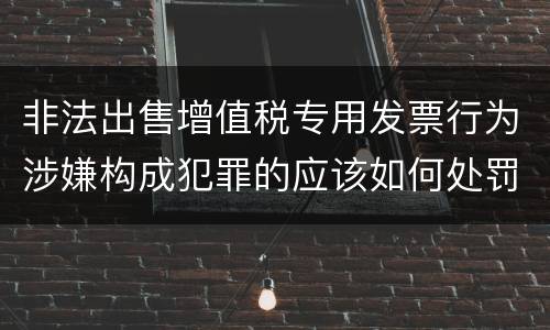 非法出售增值税专用发票行为涉嫌构成犯罪的应该如何处罚
