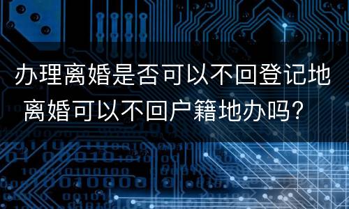 办理离婚是否可以不回登记地 离婚可以不回户籍地办吗?