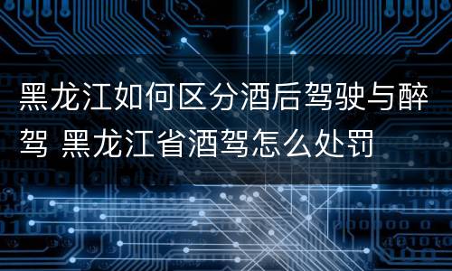 黑龙江如何区分酒后驾驶与醉驾 黑龙江省酒驾怎么处罚