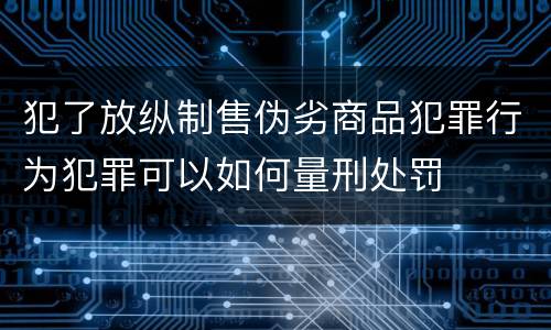 犯了放纵制售伪劣商品犯罪行为犯罪可以如何量刑处罚