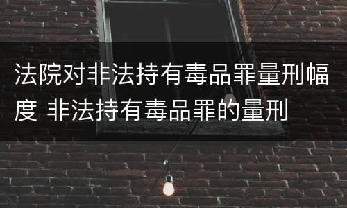 法院对非法持有毒品罪量刑幅度 非法持有毒品罪的量刑