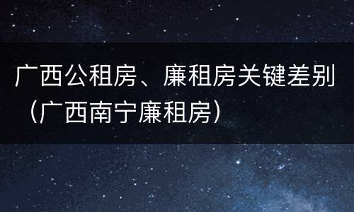广西公租房、廉租房关键差别（广西南宁廉租房）