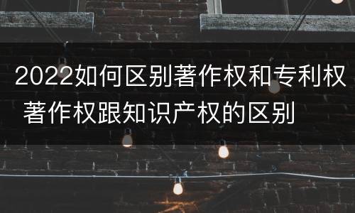 2022如何区别著作权和专利权 著作权跟知识产权的区别