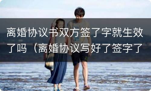 离婚协议书双方签了字就生效了吗（离婚协议写好了签字了 能生效吗）