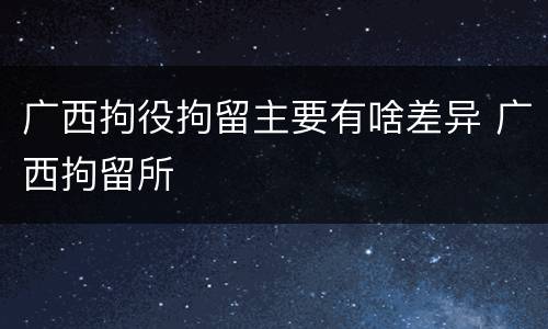 广西拘役拘留主要有啥差异 广西拘留所