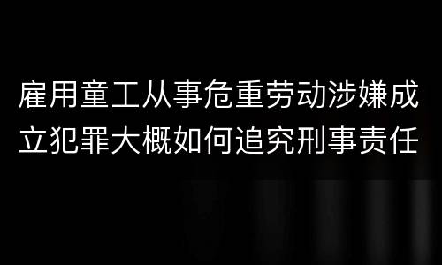 雇用童工从事危重劳动涉嫌成立犯罪大概如何追究刑事责任