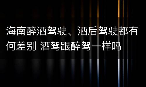 海南醉酒驾驶、酒后驾驶都有何差别 酒驾跟醉驾一样吗