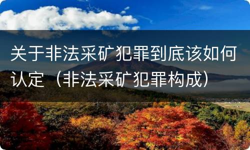 关于非法采矿犯罪到底该如何认定（非法采矿犯罪构成）