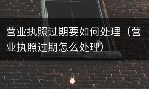 营业执照过期要如何处理（营业执照过期怎么处理）