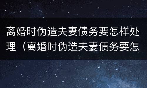 离婚时伪造夫妻债务要怎样处理（离婚时伪造夫妻债务要怎样处理呢）
