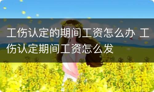工伤认定的期间工资怎么办 工伤认定期间工资怎么发