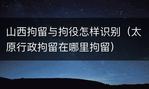 山西拘留与拘役怎样识别（太原行政拘留在哪里拘留）