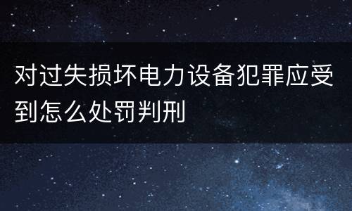 对过失损坏电力设备犯罪应受到怎么处罚判刑
