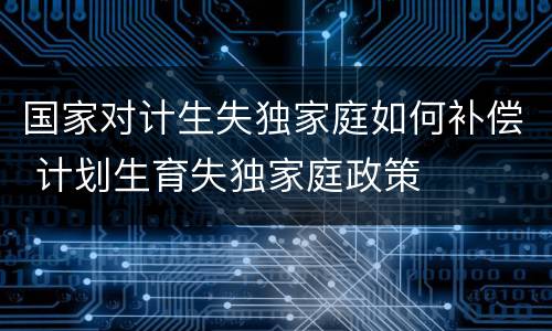 国家对计生失独家庭如何补偿 计划生育失独家庭政策