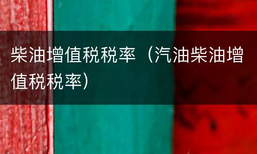 柴油增值税税率（汽油柴油增值税税率）
