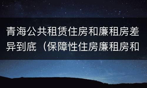 青海公共租赁住房和廉租房差异到底（保障性住房廉租房和公租房区别）
