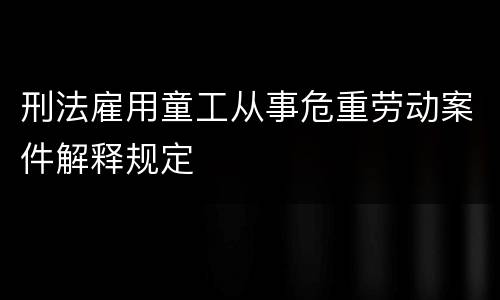 刑法雇用童工从事危重劳动案件解释规定