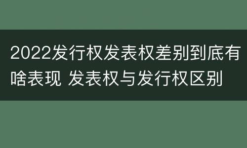 2022发行权发表权差别到底有啥表现 发表权与发行权区别
