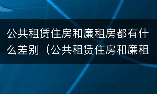 公共租赁住房和廉租房都有什么差别（公共租赁住房和廉租房的区别）