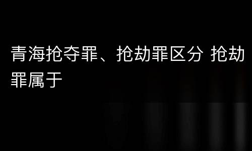 青海抢夺罪、抢劫罪区分 抢劫罪属于