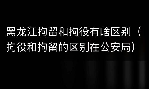 黑龙江拘留和拘役有啥区别（拘役和拘留的区别在公安局）