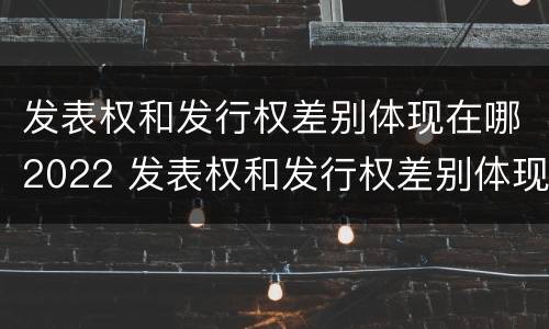 发表权和发行权差别体现在哪2022 发表权和发行权差别体现在哪2022年