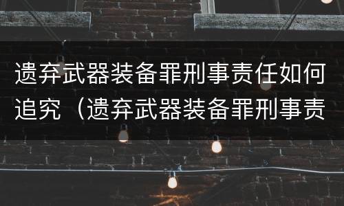 遗弃武器装备罪刑事责任如何追究（遗弃武器装备罪刑事责任如何追究的）